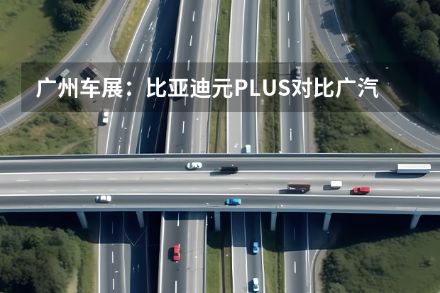 广州车展：比亚迪元PLUS对比广汽埃安AION 10万级纯电两厢车/纯电续航405km